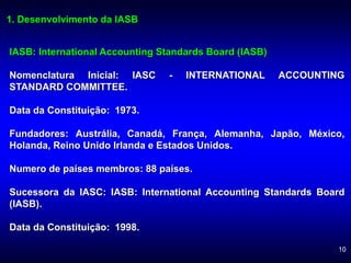 10
1. Desenvolvimento da IASB
IASB: International Accounting Standards Board (IASB)
Nomenclatura Inicial: IASC - INTERNATIONAL ACCOUNTING
STANDARD COMMITTEE.
Data da Constituição: 1973.
Fundadores: Austrália, Canadá, França, Alemanha, Japão, México,
Holanda, Reino Unido Irlanda e Estados Unidos.
Numero de países membros: 88 países.
Sucessora da IASC: IASB: International Accounting Standards Board
(IASB).
Data da Constituição: 1998.
 