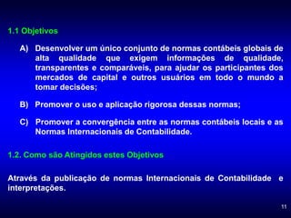 11
1.1 Objetivos
A) Desenvolver um único conjunto de normas contábeis globais de
alta qualidade que exigem informações de qualidade,
transparentes e comparáveis, para ajudar os participantes dos
mercados de capital e outros usuários em todo o mundo a
tomar decisões;
B) Promover o uso e aplicação rigorosa dessas normas;
C) Promover a convergência entre as normas contábeis locais e as
Normas Internacionais de Contabilidade.
1.2. Como são Atingidos estes Objetivos
Através da publicação de normas Internacionais de Contabilidade e
interpretações.
 