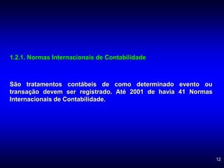 12
1.2.1. Normas Internacionais de Contabilidade
São tratamentos contábeis de como determinado evento ou
transação devem ser registrado. Até 2001 de havia 41 Normas
Internacionais de Contabilidade.
 