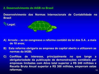 14
2. Desenvolvimento do IASB no Brasil
Desenvolvimento das Normas Internacionais de Contabilidade no
Brasil
Legal;
A) Arrasta – se no congresso a reforma contábil da lei das S.A . a mais
de 10 anos;
B) Esta reforma obrigaria as empresa de capital aberto a utilizarem as
normas da IASB;
C) Conflitos de interesse, principalmente no que tange a
obrigatoriedade da publicação de demonstrações contábeis por
empresas limitadas com Ativo total superior a R$ 240 milhões e
Receita Bruta Anual superior a R$ 300 milhões, emperram estas
reformas.
 
