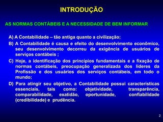 2
INTRODUÇÃO
AS NORMAS CONTÁBEIS E A NECESSIDADE DE BEM INFORMAR
A) A Contabilidade – tão antiga quanto a civilização;
B) A Contabilidade é causa e efeito do desenvolvimento econômico,
seu desenvolvimento decorreu da exigência de usuários de
serviços contábeis ;
C) Hoje, a identificação dos princípios fundamentais e a fixação de
normas contábeis, preocupação generalizada dos líderes da
Profissão e dos usuários dos serviços contábeis, em todo o
mundo;
D) Para atingir seu objetivo, a Contabilidade possui características
essenciais, tais como: objetividade, transparência,
comparabilidade, exatidão, oportunidade, confiabilidade
(credibilidade) e prudência.
 