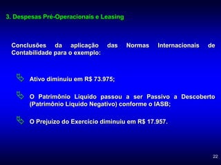 22
Conclusões da aplicação das Normas Internacionais de
Contabilidade para o exemplo:
 Ativo diminuiu em R$ 73.975;
 O Patrimônio Liquido passou a ser Passivo a Descoberto
(Patrimônio Liquido Negativo) conforme o IASB;
 O Prejuízo do Exercício diminuiu em R$ 17.957.
3. Despesas Pré-Operacionais e Leasing
 