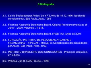 28
5.Bibliografia
3.1. Lei da Sociedade por Ações: Lei n º 6.404; de 15.12.1976, legislação
complementar, São Paulo, Atlas, 1986
3.2. Financial Accountig Statements Board, Original Pronouncements as of
June 1, 2000, Volumes I, II e III.
3.3. Financial Accountig Statements Board, FASB 142, junho de 2001
3.4. FUNDAÇÃO INSTITUTO DE PESQUISAS ATUARIAS E
FINANCEIRAS – FIPECAFI. Manual de Contabilidade das Sociedades
por Ações. São Paulo, Atlas, 1993,
3.5. INSTITUTO BRASILEIRO DOS CONTADORES - Princípios Contábeis.
2 ª Edição
3.6. Willians, Jan R. GAAP Guide – 1998
 