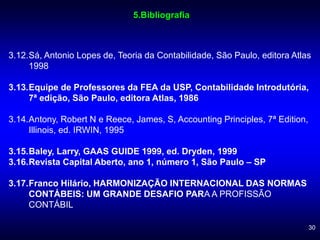 30
3.12.Sá, Antonio Lopes de, Teoria da Contabilidade, São Paulo, editora Atlas
1998
3.13.Equipe de Professores da FEA da USP, Contabilidade Introdutória,
7ª edição, São Paulo, editora Atlas, 1986
3.14.Antony, Robert N e Reece, James, S, Accounting Principles, 7ª Edition,
Illinois, ed. IRWIN, 1995
3.15.Baley, Larry, GAAS GUIDE 1999, ed. Dryden, 1999
3.16.Revista Capital Aberto, ano 1, número 1, São Paulo – SP
3.17.Franco Hilário, HARMONIZAÇÃO INTERNACIONAL DAS NORMAS
CONTÁBEIS: UM GRANDE DESAFIO PARA A PROFISSÃO
CONTÁBIL
5.Bibliografia
 