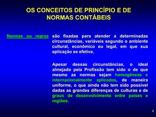 4
Normas ou regras são fixadas para atender a determinadas
circunstâncias, variáveis segundo o ambiente
cultural, econômico ou legal, em que sua
aplicação se efetiva.
OS CONCEITOS DE PRINCÍPIO E DE
NORMAS CONTÁBEIS
Apesar dessas circunstâncias, o ideal
almejado pela Profissão tem sido o de que
mesmo as normas sejam homogêneas e
internacionalmente aplicadas, de maneira
uniforme, o que ainda não tem sido possível
dadas as grandes diferenças de culturas e de
graus de desenvolvimento entre países e
regiões.
 