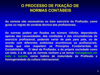 6
O PROCESSO DE FIXAÇÃO DE
NORMAS CONTÁBEIS
As normas são necessárias ao bom exercício da Profissão, como
guias ou regras de conduta técnica dos profissionais.
As normas podem ser fixadas em número infinito, dependendo
apenas das necessidades, das condições e das circunstâncias do
exercício profissional, podendo variar de país para país, ou de
acordo com diferentes ambientes econômicos ou profissionais,
desde que elas respeitem os Princípios Fundamentais da
Contabilidade. O ideal da Profissão, e da própria sociedade como
um todo, é o de que as normas venham a se tornar homogêneas em
todo o mundo, como indício de maturidade da Profissão e
homogeneidade da cultura internacional.
 