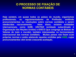 7
O PROCESSO DE FIXAÇÃO DE
NORMAS CONTÁBEIS
Hoje existem, em quase todos os países do mundo, organismos
profissionais, ou regulamentadores da Profissão, emitindo
pronunciamentos ou resoluções sobre normas contábeis a serem
obedecidas nacionalmente. Além disso, existem entidades
internacionais, como IASB, UNCTAD (entidade subordinada à
Organização das Nações Unidas) e IOSCO (que congrega as Bolsas de
Valores de todo o mundo), também interessadas na harmonização
internacional das normas contábeis. Muitos países não fixam suas
próprias normas e estão adotando aquelas emitidas pelo IASB, cujos
pronunciamentos vêm tendo crescente aceitação.
 