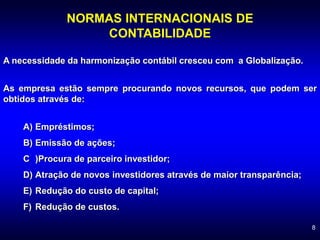 8
NORMAS INTERNACIONAIS DE
CONTABILIDADE
A necessidade da harmonização contábil cresceu com a Globalização.
As empresa estão sempre procurando novos recursos, que podem ser
obtidos através de:
A) Empréstimos;
B) Emissão de ações;
C )Procura de parceiro investidor;
D) Atração de novos investidores através de maior transparência;
E) Redução do custo de capital;
F) Redução de custos.
 