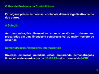9
O Grande Problema da Contabilidade
Em alguns países as normas contábeis diferem significativamente
dos outros.
A Solução
As demonstrações financeiras e seus relatórios devem ser
preparadas em uma linguagem compreensível ao maior numero de
usuários.
Demonstrações Financeiras Internacionais
Diversas empresas mundiais estão preparando demonstrações
financeiras de acordo com os US GAAPs e/ou normas da IASB.
 