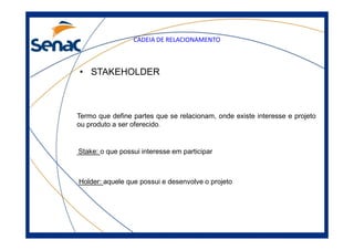 CADEIA DE RELACIONAMENTO
• STAKEHOLDER
Termo que define partes que se relacionam, onde existe interesse e projeto
ou produto a ser oferecido.ou produto a ser oferecido.
Stake: o que possui interesse em participar
Holder: aquele que possui e desenvolve o projeto
 