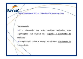 RESPONSABILIDADE SOCIAL E TRANSPARÊNCIA CORPORATIVA
Transparência
É a divulgação das ações positivas realizados pelasÉ a divulgação das ações positivas realizados pelas
organizações, cujo objetivo seja respaldar o stakeholder de
confiança.
A organização utiliza o Balanço Social como instrumento de
transparência
 