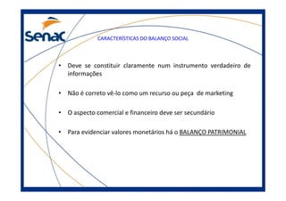 CARACTERÍSTICAS DO BALANÇO SOCIAL
• Deve se constituir claramente num instrumento verdadeiro de
informações
• Não é correto vê-lo como um recurso ou peça de marketing
• O aspecto comercial e financeiro deve ser secundário
• Para evidenciar valores monetários há o BALANÇO PATRIMONIAL
 