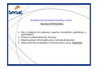DIFERENÇA ENTRE BALANÇO PATRIMONIAL E SOCIAL
BALANÇO PATRIMONIAL
Tem o objetivo de evidenciar aspectos monetários qualitativos e
quantitativosquantitativos
O foco é a sobrevivência da Empresa
Objetiva prestar informações para a tomada de decisões
Marca o fim de um período e o início de outro ,como EXERCÍCIO
 