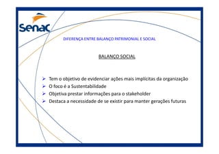 DIFERENÇA ENTRE BALANÇO PATRIMONIAL E SOCIAL
BALANÇO SOCIAL
Tem o objetivo de evidenciar ações mais implícitas da organizaçãoTem o objetivo de evidenciar ações mais implícitas da organização
O foco é a Sustentabilidade
Objetiva prestar informações para o stakeholder
Destaca a necessidade de se existir para manter gerações futuras
 