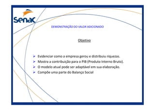 DEMONSTRAÇÃO DO VALOR ADICIONADO
Objetivo
Evidenciar como a empresa gerou e distribuiu riquezas.Evidenciar como a empresa gerou e distribuiu riquezas.
Mostra a contribuição para o PIB (Produto Interno Bruto).
O modelo atual pode ser adaptável em sua elaboração.
Compõe uma parte do Balanço Social
 