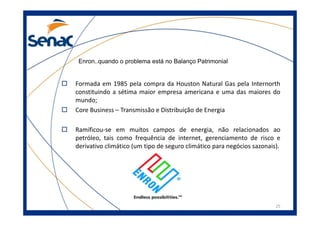 Enron..quando o problema está no Balanço Patrimonial
Formada em 1985 pela compra da Houston Natural Gas pela Internorth
constituindo a sétima maior empresa americana e uma das maiores do
mundo;
Core Business – Transmissão e Distribuição de Energia
25
Core Business – Transmissão e Distribuição de Energia
Ramificou-se em muitos campos de energia, não relacionados ao
petróleo, tais como frequência de internet, gerenciamento de risco e
derivativo climático (um tipo de seguro climático para negócios sazonais).
 