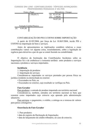 CURSOS ON-LINE- CONTABILIDADE- TÓPICOS AVANÇADOS-
              PROFESSORES MISSAGIA E VELTER
              Fretes a Pagar                      Mercadorias - Estoque
                      1.500,00 (7)          (6) 92.557,00
                                            (7) 1.500,00
                                                94.057,00


        Variação Cambial Passiva
    (8)  4.491,00




       CONTABILIZAÇÃO DO PIS E COFINS SOBRE IMPORTAÇÃO
     A partir de 01/05/2004, por força da Lei 10.865/2004, incide PIS e
COFINS na importação de bens e serviços.
       Antes de apresentarmos as implicações contábeis relativas a essas
contribuições vamos ver alguma coisa, resumidamente, sobre a legislação de
regência para deixá-los a par do que se estará fazendo na contabilidade.

       O objetivo da Instituição das Contribuições Incidentes sobre as
Importações foi o de estabelecer a isonomia tarifária entre produtos e serviços
nacionais e produtos e serviços importados.

        Incidência
        1. Importação de produtos
        2. Importação de serviços
        Consideram-se importados os serviços prestados por pessoa física ou
jurídica residente ou domiciliada no exterior:
        • Executados no País; ou
        • Executados no exterior, cujo resultado se verifique no País.

       Fato Gerador
       Para produtos: a entrada de produto importado em território nacional.
       Consideram-se, também, entrados em território nacional os bens que
constem como importados cujo extravio seja apurado pela administração
aduaneira.
       Para serviços: o pagamento, o crédito, a entrega ou a remessa de valores
para países estrangeiros.

       Ocorrência do Fato Gerador

       1. Para produtos:
       • data do registro da Declaração de Importação;
       • data do lançamento do crédito tributário, no caso de extravio;

                        www.pontodosconcursos.com.br                        11
 