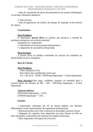 CURSOS ON-LINE- CONTABILIDADE- TÓPICOS AVANÇADOS-
             PROFESSORES MISSAGIA E VELTER
        • data do vencimento do prazo de permanência em recinto alfandegado,
se iniciado o despacho aduaneiro.

       2. Para serviços:
       • data do pagamento, do crédito, da entrega, do emprego ou da remessa
de valores.

       Contribuintes

       Para Produtos:
       O importador, pessoa física ou jurídica que promova a entrada de
produtos estrangeiros em território nacional.
       Equiparam-se a importador:
       • o destinatário de remessa postal internacional; e
       • o adquirente de mercadoria entrepostada.

       Para Serviços:
       A pessoa física ou jurídica contratante de serviços de residentes ou
domiciliados em país estrangeiro.

       Base de Cálculo

       Para Produtos:
         Valor Aduaneiro (VA)
         Para efeitos das contribuições temos que:
         VA = BC do II + ICMS + PIS/Pasep-Importação + Cofins-Importação

        Para Serviços:Valor pago, creditado, entregue ou remetido para o
exterior (antes da retenção do IR) + ISS + PIS/Pasep Importação + Cofins
Importação.

       Alíquotas Básicas
       PIS/PASEP-Importação = 1,65%.
       COFINS-Importação = 7,6%.

       Isenções

       • Importações realizadas por PJ de direito público, por Missões
Diplomáticas ou por representantes de organismos internacionais.
       • Remessas postais sem valor comercial ou destinadas a pessoas físicas.
       • Bagagem de viajantes, bens adquiridos em lojas francas no País ou
bens destinados à subsistência das famílias em cidades fronteiriças.
       • Bens importados sob regime de drawback


                       www.pontodosconcursos.com.br                        12
 