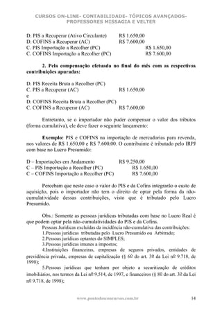 CURSOS ON-LINE- CONTABILIDADE- TÓPICOS AVANÇADOS-
              PROFESSORES MISSAGIA E VELTER


D. PIS a Recuperar (Ativo Circulante)           R$ 1.650,00
D. COFINS a Recuperar (AC)                      R$ 7.600,00
C. PIS Importação a Recolher (PC)                             R$ 1.650,00
C. COFINS Importação a Recolher (PC)                          R$ 7.600,00

       2. Pela compensação efetuada no final do mês com as respectivas
contribuições apuradas:

D. PIS Receita Bruta a Recolher (PC)
C. PIS a Recuperar (AC)                 R$ 1.650,00
e
D. COFINS Receita Bruta a Recolher (PC)
C. COFINS a Recuperar (AC)              R$ 7.600,00

       Entretanto, se o importador não puder compensar o valor dos tributos
(forma cumulativa), ele deve fazer o seguinte lançamento:

       Exemplo: PIS e COFINS na importação de mercadorias para revenda,
nos valores de R$ 1.650,00 e R$ 7.600,00. O contribuinte é tributado pelo IRPJ
com base no Lucro Presumido:

D – Importações em Andamento          R$ 9.250,00
C – PIS Importação a Recolher (PC)          R$ 1.650,00
C – COFINS Importação a Recolher (PC)       R$ 7.600,00

       Percebam que neste caso o valor do PIS e da Cofins integrarão o custo de
aquisição, pois o importador não tem o direito de optar pela forma da não-
cumulatividade dessas contribuições, visto que é tributado pelo Lucro
Presumido.

       Obs.: Somente as pessoas jurídicas tributadas com base no Lucro Real é
que podem optar pela não-cumulatividades do PIS e da Cofins.
        Pessoas Jurídicas excluídas da incidência não-cumulativa das contribuições:
        1.Pessoas jurídicas tributadas pelo Lucro Presumido ou Arbitrado;
        2.Pessoas jurídicas optantes do SIMPLES;
        3.Pessoas jurídicas imunes a impostos;
        4.Instituições financeiras, empresas de seguros privados, entidades de
previdência privada, empresas de capitalização (§ 6o do art. 3o da Lei no 9.718, de
1998);
        5.Pessoas jurídicas que tenham por objeto a securitização de créditos
imobiliários, nos termos da Lei no 9.514, de 1997, e financeiros (§ 8o do art. 3o da Lei
no 9.718, de 1998);


                          www.pontodosconcursos.com.br                               14
 