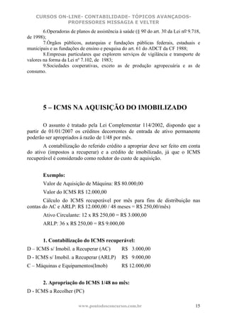 CURSOS ON-LINE- CONTABILIDADE- TÓPICOS AVANÇADOS-
              PROFESSORES MISSAGIA E VELTER
        6.Operadoras de planos de assistência à saúde (§ 9o do art. 3o da Lei no 9.718,
de 1998);
        7.Órgãos públicos, autarquias e fundações públicas federais, estaduais e
municipais e as fundações de ensino e pesquisa do art. 61 do ADCT da CF 1988;
        8.Empresas particulares que explorem serviços de vigilância e transporte de
valores na forma da Lei nº 7.102, de 1983;
        9.Sociedades cooperativas, exceto as de produção agropecuária e as de
consumo.




        5 – ICMS NA AQUISIÇÃO DO IMOBILIZADO

        O assunto é tratado pela Lei Complementar 114/2002, dispondo que a
partir de 01/01/2007 os créditos decorrentes de entrada de ativo permanente
poderão ser apropriados á razão de 1/48 por mês.
       A contabilização do referido crédito a apropriar deve ser feito em conta
do ativo (impostos a recuperar) e a crédito de imobilizado, já que o ICMS
recuperável é considerado como redutor do custo de aquisição.


        Exemplo:
        Valor de Aquisição de Máquina: R$ 80.000,00
        Valor do ICMS R$ 12.000,00
       Cálculo do ICMS recuperável por mês para fins de distribuição nas
contas do AC e ARLP: R$ 12.000,00 / 48 meses = R$ 250,00/mês)
        Ativo Circulante: 12 x R$ 250,00 = R$ 3.000,00
        ARLP: 36 x R$ 250,00 = R$ 9.000,00


        1. Contabilização do ICMS recuperável:
D – ICMS s/ Imobil. a Recuperar (AC)           R$ 3.000,00
D - ICMS s/ Imobil. a Recuperar (ARLP)         R$ 9.000,00
C – Máquinas e Equipamentos(Imob)              R$ 12.000,00


        2. Apropriação do ICMS 1/48 no mês:
D - ICMS a Recolher (PC)

                         www.pontodosconcursos.com.br                               15
 