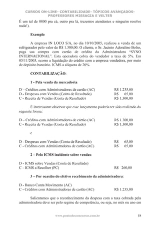 CURSOS ON-LINE- CONTABILIDADE- TÓPICOS AVANÇADOS-
              PROFESSORES MISSAGIA E VELTER
É um tal de 0800 pra cá, outro pra lá, trezentos atendentes e ninguém resolve
nada!).

       Exemplo

        A empresa IN LOCO S/A, no dia 10/10/2005, realizou a venda de um
refrigerador pelo valor de R$ 1.300,00. O cliente, o Sr. Jacinto Adoralino Bolso,
paga sua compra com cartão de crédito da Administradora “SYNO
INTERNACIONAL”. Esta operadora cobra do vendedor a taxa de 5%. Em
05/11/2005, ocorre a liquidação do crédito com a empresa vendedora, por meio
de depósito bancário. ICMS a alíquota de 20%.

       CONTABILIZAÇÃO:

       1 - Pela venda da mercadoria:
D – Créditos com Administradoras de cartão (AC)                R$ 1.235,00
D - Despesas com Vendas (Conta de Resultado)                   R$    65,00
C - Receita de Vendas (Conta de Resultado)                     R$ 1.300,00

       É interessante observar que esse lançamento poderia ter sido realizado da
seguinte forma:

D – Créditos com Administradoras de cartão (AC)                R$ 1.300,00
C - Receita de Vendas (Conta de Resultado)                     R$ 1.300,00

       e

D - Despesas com Vendas (Conta de Resultado)                   R$    65,00
C - Créditos com Administradoras de cartão (AC)                R$    65,00

       2 – Pelo ICMS incidente sobre vendas:

D - ICMS sobre Vendas (Conta de Resultado)
C - ICMS a Recolher (PC)                                       R$ 260,00

       3 – Por ocasião do efetivo recebimento da administradora:

D - Banco Conta Movimento (AC)
C - Créditos com Administradoras de cartão (AC)                R$ 1.235,00

       Salientamos que o reconhecimento da despesa com a taxa cobrada pela
administradora deve ser pelo regime de competência, ou seja, no mês ou ano em


                        www.pontodosconcursos.com.br                          18
 