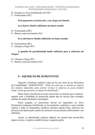 CURSOS ON-LINE- CONTABILIDADE- TÓPICOS AVANÇADOS-
              PROFESSORES MISSAGIA E VELTER
D - Estoque ou Ativo Imobilizado (AC/AP)
C - Fornecedores (PC)

       Pelo pagamento ao fornecedor, com cheque pré-datado:

       a) se houver fundos suficientes no banco sacado:

D - Fornecedores (PC)
C - Bancos conta movimento (AC)

       b) se não houver fundos suficientes no banco sacado:

D - Fornecedores (PC)
C - Cheques a Pagar (PC)

      c) quando for providenciado fundo suficiente para a cobertura do
cheque:

D - Cheques a Pagar (PC)
C - Bancos conta movimento (AC)




       9 - AQUISIÇÃO DE SEMOVENTES

       Segundo o Professor Antônio Lopes de Sá, por meio de seu Dicionário
de Contabilidade, “SEMOVENTES – Título de conta que se destina ao registro
dos animais adquiridos para prestar serviços à empresa ou para produzir
renda. Conta que pertence ao grupo do imobilizado.”
       Desta forma, classificam-se como semoventes os animais que a empresa
adquira com a finalidade de prestar-lhe algum tipo de serviço (por exemplo:
animais de tração destinados à produção).
        Nesta acepção, os semoventes devem ser registrados no Ativo
Permanente (subgrupo Imobilizado ou Investimento, conforme o caso) estando
sujeitos a todos os tratamentos contábeis atinentes àqueles bens, inclusive aos
processos de depreciação a partir do momento em que passem efetivamente a ser
utilizados.

       Assim, se determinada empresa adquirir um animal para prestar-lhes
algum serviço, o registro contábil merece a seguinte grafia:


                       www.pontodosconcursos.com.br                         20
 