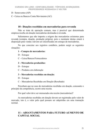 CURSOS ON-LINE- CONTABILIDADE- TÓPICOS AVANÇADOS-
             PROFESSORES MISSAGIA E VELTER
D - Semoventes (AP)
C - Caixa ou Bancos Conta Movimento (AC)



       10 - Doações recebidas em mercadorias para revenda
      Não se trata de operação comum, mas é possível que determinada
empresa receba em doação mercadorias destinadas à revenda.
       Salientamos que não importa a origem das mercadorias existentes para
revenda (compra, doação, produção própria), pois o montante destas estará à
disposição para venda e devem ser classificadas em estoque de mercadorias.
       No que concerne aos registros contábeis, podem surgir as seguintes
situações:
       1 – Compra de mercadorias:
       D – Estoque
       C – Caixa/Bancos/Fornecedores

       2 – Mercadorias produzidas:
       D – Estoque
       C – Produtos em elaboração

       3 – Mercadorias recebidas em doação:
       D – Estoque
       C – Mercadorias Recebidas em Doação (Resultado)

        Percebam que no caso de mercadorias recebidas em doação, consoante o
princípio da competência, ocorre uma receita.

       Por qual valor deve ser mensurada esta receita (mercadorias)?

       As mercadorias recebidas em doação devem ser registradas pelo valor de
mercado, isto é, o valor pelo qual possam ser adquiridas em uma transação
normal.



       11 - ADIANTAMENTOS PARA FUTURO AUMENTO DE
       CAPITAL SOCIAL



                       www.pontodosconcursos.com.br                       21
 