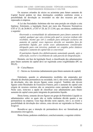 CURSOS ON-LINE- CONTABILIDADE- TÓPICOS AVANÇADOS-
              PROFESSORES MISSAGIA E VELTER
        Os recursos oriundos de sócios ou acionistas para futuro aumento de
Capital Social podem ter duas destinações contábeis conforme exista a
possibilidade de devolução ao investidor ou não dos recursos por eles
repassados à empresa.
       A Lei das Sociedades Anônimas não traz uma posição em relação a esta
hipótese. Entretanto, a legislação fiscal, por meio dos Pareceres Normativos
CST nº 23, de 26.06.81, e CST nº 28, de 21.12.84, que, em síntese, estabelecem
o seguinte:
         Ocorrendo a eventualidade de adiantamento para futuro aumento de
         capital, qualquer que seja a forma pela qual os recursos tenham sido
         recebidos, mesmo que sob a condição para utilização exclusiva em
         aumento de capital, esses ingressos deverão ser mantidos fora do
         patrimônio líquido, por serem esses adiantamentos considerados
         obrigação para com terceiros, podendo ser exigidos pelos titulares
         enquanto o aumento de capital não se concretizar.
         O patrimônio líquido fica definitivamente aumentado quando, após a
         subscrição, ocorrer o recebimento de cada parcela de integralização.
       Destarte, em face da legislação fiscal, a classificação dos adiantamentos
para futuro aumento de capital deve ser registrada como exigibilidades (PC ou
PELP).
       D – Caixa/Bancos
       C – Sócios ou Acionistas (adiantamento para futuro aumento de capital)

        Entretanto, quando os adiantamentos recebidos são amparados por
cláusula de absoluta permanência na sociedade, isto é, não existe a possibilidade
de devolução, eles não devem figurar como exigível. Também não devem
figurar como Resultados de Exercícios Futuros, pois o aumento de capital com
origem de recursos externos não se caracteriza como operação de resultado.
Neste caso, resta-nos a opção de classificar esse adiantamento para futuro
aumento de capital como parte integrante do patrimônio líquido.
        Desta forma, somente devem figurar em grupo do Patrimônio Líquido os
adiantamentos sobre os quais não se tenha nenhuma dúvida quanto a sua
permanência na empresa. Caso haja dúvidas neste aspecto, isto é, se existir a
possibilidade de devolução dos valores, estes devem ser registrados no Passivo
Exigível.
      Ressalte-se que a intenção de permanência deve ser formalizada por
documentos irrevogáveis.
       Desta forma, podemos estabelecer, conclusivamente, o seguinte critério:



                        www.pontodosconcursos.com.br                          22
 