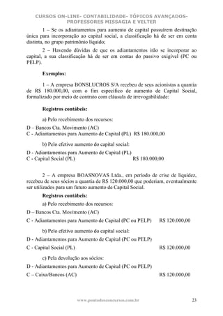 CURSOS ON-LINE- CONTABILIDADE- TÓPICOS AVANÇADOS-
              PROFESSORES MISSAGIA E VELTER
        1 – Se os adiantamentos para aumento de capital possuírem destinação
única para incorporação ao capital social, a classificação há de ser em conta
distinta, no grupo patrimônio líquido;
        2 – Havendo dúvidas de que os adiantamentos irão se incorporar ao
capital, a sua classificação há de ser em contas do passivo exigível (PC ou
PELP).

       Exemplos:

       1 – A empresa BONSLUCROS S/A recebeu de seus acionistas a quantia
de R$ 180.000,00, com o fim específico de aumento de Capital Social,
formalizado por meio de contrato com cláusula de irrevogabilidade:

       Registros contábeis:
       a) Pelo recebimento dos recursos:
D – Bancos Cta. Movimento (AC)
C - Adiantamentos para Aumento de Capital (PL) R$ 180.000,00

       b) Pelo efetivo aumento do capital social:
D - Adiantamentos para Aumento de Capital (PL)
C - Capital Social (PL)                        R$ 180.000,00


         2 – A empresa BOASNOVAS Ltda., em período de crise de liquidez,
recebeu de seus sócios a quantia de R$ 120.000,00 que poderiam, eventualmente
ser utilizados para um futuro aumento de Capital Social.
       Registros contábeis:
       a) Pelo recebimento dos recursos:
D – Bancos Cta. Movimento (AC)
C - Adiantamentos para Aumento de Capital (PC ou PELP)      R$ 120.000,00

       b) Pelo efetivo aumento do capital social:
D - Adiantamentos para Aumento de Capital (PC ou PELP)
C - Capital Social (PL)                                     R$ 120.000,00

       c) Pela devolução aos sócios:
D - Adiantamentos para Aumento de Capital (PC ou PELP)
C – Caixa/Bancos (AC)                                       R$ 120.000,00



                          www.pontodosconcursos.com.br                      23
 