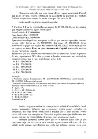 CURSOS ON-LINE- CONTABILIDADE- TÓPICOS AVANÇADOS-
              PROFESSORES MISSAGIA E VELTER
      Chamamos a atenção que pode haver a Reserva para aumento de Capital,
que pode ser uma reserva estatutária se decorrente de previsão no estatuto.
Porém é sempre uma reserva de lucros e sempre fará parte do PL.
        Neste sentido, vejamos a seguinte questão:

A Cia. Eira & Eira foi constituída com capital de R$ 750.000,00, por três sócios,
que integralizaram suas ações como segue:
Adão Macieira R$ 300.000,00
Bené Pereira R$ 150.000,00
Carlos Parreira R$ 300.000,00
Após determinado período, a empresa verificou que nas suas operações normais
lograra obter lucros de R$ 600.000,00, dos quais R$ 150.000,00 foram
distribuídos e pagos aos sócios. Os restantes R$ 450.000,00 foram reinvestidos
na empresa na conta Reserva para Aumento de Capital, nada mais havendo
em seu Patrimônio Líquido.
Sabendo-se que esta empresa não tem resultados de exercícios futuros e que suas
dívidas representam 20% dos recursos aplicados atualmente no patrimônio,
podemos afirmar que o valor total de seus ativos é de
 a) R$ 1.200.000,00
 b) R$ 750.000,00
 c) R$ 600.000,00
 d) R$ 1.350.000,00
 e) R$ 1.500.000,00
Resolução:
O Patrimônio Líquido da empresa é de R$ 1.200.000,00 (R$ 750.000,00 de Capital Social e
R$ 450.000,00 de Reserva de Lucros).
Como as dívidas representam 20% do capital aplicado no patrimônio da empresa, podemos
dizer que o passivo representa 20% do Ativo. Assim:
A – 0,2 A = PL
A – 0,2 A = R$ 1.200.000,00
0,8 A = R$ 1.200.000,00
A = R$ 1.200.000,00 / 0,8
A = R$ 1.500.000,00
Resposta letra “e”.


       Assim, chegamos ao final de nossa primeira aula de Contabilidade Geral,
tópicos avançados. Sabemos que exploramos pontos pouco cobrados em
concursos, mas eles foram necessários à medida que a Esaf costuma cobrar
coisas diferentes em suas provas. Nas aulas seguintes nos aprofundaremos nos
tópicos normais de contabilidade e traremos mais algumas novidades.
       Também queremos deixar claro que se o bendito edital sair (o que
esperamos seja em breve) e se nele constar algum assunto diferente, ele será
tratado neste espaço. Acreditamos que pode ser cobrado alguma coisa com


                          www.pontodosconcursos.com.br                                    24
 