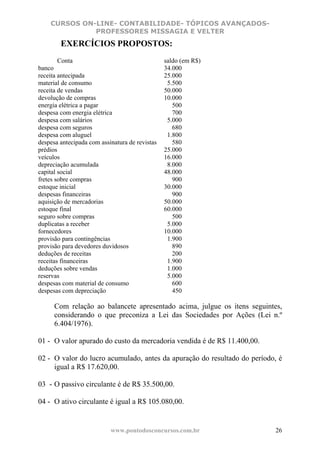 CURSOS ON-LINE- CONTABILIDADE- TÓPICOS AVANÇADOS-
              PROFESSORES MISSAGIA E VELTER
        EXERCÍCIOS PROPOSTOS:
        Conta                                   saldo (em R$)
banco                                           34.000
receita antecipada                              25.000
material de consumo                              5.500
receita de vendas                               50.000
devolução de compras                            10.000
energia elétrica a pagar                           500
despesa com energia elétrica                       700
despesa com salários                             5.000
despesa com seguros                                680
despesa com aluguel                              1.800
despesa antecipada com assinatura de revistas      580
prédios                                         25.000
veículos                                        16.000
depreciação acumulada                            8.000
capital social                                  48.000
fretes sobre compras                               900
estoque inicial                                 30.000
despesas financeiras                               900
aquisição de mercadorias                        50.000
estoque final                                   60.000
seguro sobre compras                               500
duplicatas a receber                             5.000
fornecedores                                    10.000
provisão para contingências                      1.900
provisão para devedores duvidosos                  890
deduções de receitas                               200
receitas financeiras                             1.900
deduções sobre vendas                            1.000
reservas                                         5.000
despesas com material de consumo                   600
despesas com depreciação                           450

      Com relação ao balancete apresentado acima, julgue os itens seguintes,
      considerando o que preconiza a Lei das Sociedades por Ações (Lei n.º
      6.404/1976).

01 - O valor apurado do custo da mercadoria vendida é de R$ 11.400,00.

02 - O valor do lucro acumulado, antes da apuração do resultado do período, é
     igual a R$ 17.620,00.

03 - O passivo circulante é de R$ 35.500,00.

04 - O ativo circulante é igual a R$ 105.080,00.


                           www.pontodosconcursos.com.br                   26
 