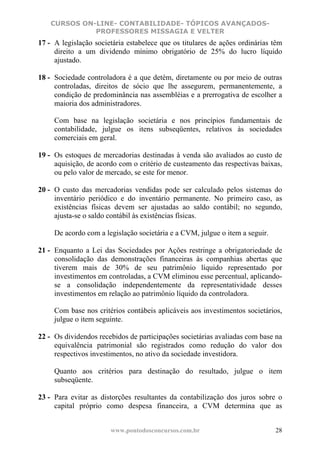 CURSOS ON-LINE- CONTABILIDADE- TÓPICOS AVANÇADOS-
              PROFESSORES MISSAGIA E VELTER
17 - A legislação societária estabelece que os titulares de ações ordinárias têm
     direito a um dividendo mínimo obrigatório de 25% do lucro líquido
     ajustado.

18 - Sociedade controladora é a que detém, diretamente ou por meio de outras
     controladas, direitos de sócio que lhe assegurem, permanentemente, a
     condição de predominância nas assembléias e a prerrogativa de escolher a
     maioria dos administradores.

     Com base na legislação societária e nos princípios fundamentais de
     contabilidade, julgue os itens subseqüentes, relativos às sociedades
     comerciais em geral.

19 - Os estoques de mercadorias destinadas à venda são avaliados ao custo de
     aquisição, de acordo com o critério de custeamento das respectivas baixas,
     ou pelo valor de mercado, se este for menor.

20 - O custo das mercadorias vendidas pode ser calculado pelos sistemas do
     inventário periódico e do inventário permanente. No primeiro caso, as
     existências físicas devem ser ajustadas ao saldo contábil; no segundo,
     ajusta-se o saldo contábil às existências físicas.

     De acordo com a legislação societária e a CVM, julgue o item a seguir.

21 - Enquanto a Lei das Sociedades por Ações restringe a obrigatoriedade de
     consolidação das demonstrações financeiras às companhias abertas que
     tiverem mais de 30% de seu patrimônio líquido representado por
     investimentos em controladas, a CVM eliminou esse percentual, aplicando-
     se a consolidação independentemente da representatividade desses
     investimentos em relação ao patrimônio líquido da controladora.

     Com base nos critérios contábeis aplicáveis aos investimentos societários,
     julgue o item seguinte.

22 - Os dividendos recebidos de participações societárias avaliadas com base na
     equivalência patrimonial são registrados como redução do valor dos
     respectivos investimentos, no ativo da sociedade investidora.

     Quanto aos critérios para destinação do resultado, julgue o item
     subseqüente.

23 - Para evitar as distorções resultantes da contabilização dos juros sobre o
     capital próprio como despesa financeira, a CVM determina que as


                       www.pontodosconcursos.com.br                           28
 