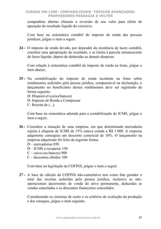 CURSOS ON-LINE- CONTABILIDADE- TÓPICOS AVANÇADOS-
              PROFESSORES MISSAGIA E VELTER
     companhias abertas efetuem a reversão de seu valor para efeito de
     apuração do resultado líquido do exercício.

     Com base na sistemática contábil do imposto de renda das pessoas
     jurídicas, julgue o item a seguir.

24 - O imposto de renda devido, por depender da existência de lucro contábil,
     constitui uma apropriação do resultado, e se limita à parcela remanescente
     do lucro líquido, depois de deduzidas as demais despesas.

     Com relação à sistemática contábil do imposto de renda na fonte, julgue o
     item abaixo.

25 - Na contabilização do imposto de renda incidente na fonte sobre
     rendimentos auferidos pela pessoa jurídica, compensável na declaração, o
     lançamento no beneficiário desses rendimentos deve ser registrado da
     forma seguinte.
     D: Disponível (caixa/bancos)
     D: Imposto de Renda a Compensar
     C: Receita de (...).

     Com base na sistemática adotada para a contabilização do ICMS, julgue o
     item a seguir.

26 - Considere a situação de uma empresa, em que determinada mercadoria
     sujeita à alíquota de ICMS de 15% estava cotada a R$ 1.000. A empresa
     adquirente conseguiu um desconto comercial de 10%. O lançamento na
     empresa adquirente foi feito da seguinte forma.
     D – mercadorias 850
     D – ICMS a recuperar 150
     C – caixa (ou bancos) 900
     C – descontos obtidos 100

     Com base na legislação da COFINS, julgue o item a seguir.

27 - A base de cálculo da COFINS não-cumulativa tem como fato gerador o
     total das receitas auferidas pela pessoa jurídica, inclusive as não-
     operacionais decorrentes de venda do ativo permanente, deduzidas as
     vendas canceladas e os descontos financeiros concedidos.

     Considerando os sistemas de custo e os critérios de avaliação da produção
     e dos estoques, julgue o item seguinte.



                       www.pontodosconcursos.com.br                         29
 