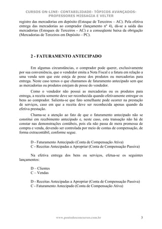 CURSOS ON-LINE- CONTABILIDADE- TÓPICOS AVANÇADOS-
              PROFESSORES MISSAGIA E VELTER
registro das mercadorias em depósito (Estoque de Terceiros – AC). Pela efetiva
entrega das mercadorias ao comprador (lançamento nº 4), dá-se a saída das
mercadorias (Estoques de Terceiros - AC) e a conseqüente baixa da obrigação
(Mercadorias de Terceiros em Depósito – PC).




       2 - FATURAMENTO ANTECIPADO

       Em algumas circunstâncias, o comprador pode querer, exclusivamente
por sua conveniência, que o vendedor emita a Nota Fiscal e a fatura em relação a
uma venda sem que este esteja de posse dos produtos ou mercadorias para
entrega. Neste caso temos o que chamamos de faturamento antecipado sem que
as mercadorias ou produtos estejam de posse do vendedor.
        Como o vendedor não possui as mercadorias ou os produtos para
entrega, a receita somente deve ser reconhecida quando efetivamente entregar os
bens ao comprador. Salienta-se que fato semelhante pode ocorrer na prestação
de serviços, caso em que a receita deve ser reconhecida apenas quando da
efetiva prestação.
        Chama-se a atenção ao fato de que o faturamento antecipado não se
constitui em recebimento antecipado e, neste caso, esta transação não há de
constar nas demonstrações contábeis, pois ela não passa de mera promessa de
compra e venda, devendo ser controlada por meio de contas de compensação, de
forma extracontábil, conforme segue.

       D - Faturamento Antecipado (Conta de Compensação Ativa)
       C - Receitas Antecipadas a Apropriar (Conta de Compensação Passiva)

      Na efetiva entrega dos bens ou serviços, efetua-se os seguintes
lançamentos:

       D – Clientes
       C – Vendas

       D - Receitas Antecipadas a Apropriar (Conta de Compensação Passiva)
       C - Faturamento Antecipado (Conta de Compensação Ativa)




                       www.pontodosconcursos.com.br                           3
 