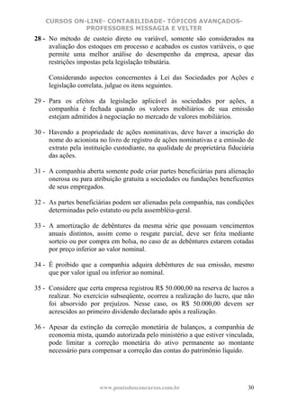 CURSOS ON-LINE- CONTABILIDADE- TÓPICOS AVANÇADOS-
              PROFESSORES MISSAGIA E VELTER
28 - No método de custeio direto ou variável, somente são considerados na
     avaliação dos estoques em processo e acabados os custos variáveis, o que
     permite uma melhor análise do desempenho da empresa, apesar das
     restrições impostas pela legislação tributária.

     Considerando aspectos concernentes à Lei das Sociedades por Ações e
     legislação correlata, julgue os itens seguintes.

29 - Para os efeitos da legislação aplicável às sociedades por ações, a
     companhia é fechada quando os valores mobiliários de sua emissão
     estejam admitidos à negociação no mercado de valores mobiliários.

30 - Havendo a propriedade de ações nominativas, deve haver a inscrição do
     nome do acionista no livro de registro de ações nominativas e a emissão de
     extrato pela instituição custodiante, na qualidade de proprietária fiduciária
     das ações.

31 - A companhia aberta somente pode criar partes beneficiárias para alienação
     onerosa ou para atribuição gratuita a sociedades ou fundações beneficentes
     de seus empregados.

32 - As partes beneficiárias podem ser alienadas pela companhia, nas condições
     determinadas pelo estatuto ou pela assembléia-geral.

33 - A amortização de debêntures da mesma série que possuam vencimentos
     anuais distintos, assim como o resgate parcial, deve ser feita mediante
     sorteio ou por compra em bolsa, no caso de as debêntures estarem cotadas
     por preço inferior ao valor nominal.

34 - É proibido que a companhia adquira debêntures de sua emissão, mesmo
     que por valor igual ou inferior ao nominal.

35 - Considere que certa empresa registrou R$ 50.000,00 na reserva de lucros a
     realizar. No exercício subseqüente, ocorreu a realização do lucro, que não
     foi absorvido por prejuízos. Nesse caso, os R$ 50.000,00 devem ser
     acrescidos ao primeiro dividendo declarado após a realização.

36 - Apesar da extinção da correção monetária de balanços, a companhia de
     economia mista, quando autorizada pelo ministério a que estiver vinculada,
     pode limitar a correção monetária do ativo permanente ao montante
     necessário para compensar a correção das contas do patrimônio líquido.




                        www.pontodosconcursos.com.br                           30
 