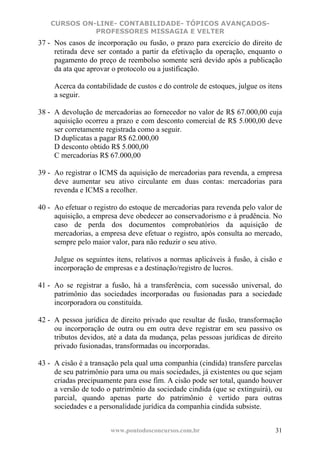 CURSOS ON-LINE- CONTABILIDADE- TÓPICOS AVANÇADOS-
              PROFESSORES MISSAGIA E VELTER
37 - Nos casos de incorporação ou fusão, o prazo para exercício do direito de
     retirada deve ser contado a partir da efetivação da operação, enquanto o
     pagamento do preço de reembolso somente será devido após a publicação
     da ata que aprovar o protocolo ou a justificação.

     Acerca da contabilidade de custos e do controle de estoques, julgue os itens
     a seguir.

38 - A devolução de mercadorias ao fornecedor no valor de R$ 67.000,00 cuja
     aquisição ocorreu a prazo e com desconto comercial de R$ 5.000,00 deve
     ser corretamente registrada como a seguir.
     D duplicatas a pagar R$ 62.000,00
     D desconto obtido R$ 5.000,00
     C mercadorias R$ 67.000,00

39 - Ao registrar o ICMS da aquisição de mercadorias para revenda, a empresa
     deve aumentar seu ativo circulante em duas contas: mercadorias para
     revenda e ICMS a recolher.

40 - Ao efetuar o registro do estoque de mercadorias para revenda pelo valor de
     aquisição, a empresa deve obedecer ao conservadorismo e à prudência. No
     caso de perda dos documentos comprobatórios da aquisição de
     mercadorias, a empresa deve efetuar o registro, após consulta ao mercado,
     sempre pelo maior valor, para não reduzir o seu ativo.

     Julgue os seguintes itens, relativos a normas aplicáveis à fusão, à cisão e
     incorporação de empresas e a destinação/registro de lucros.

41 - Ao se registrar a fusão, há a transferência, com sucessão universal, do
     patrimônio das sociedades incorporadas ou fusionadas para a sociedade
     incorporadora ou constituída.

42 - A pessoa jurídica de direito privado que resultar de fusão, transformação
     ou incorporação de outra ou em outra deve registrar em seu passivo os
     tributos devidos, até a data da mudança, pelas pessoas jurídicas de direito
     privado fusionadas, transformadas ou incorporadas.

43 - A cisão é a transação pela qual uma companhia (cindida) transfere parcelas
     de seu patrimônio para uma ou mais sociedades, já existentes ou que sejam
     criadas precipuamente para esse fim. A cisão pode ser total, quando houver
     a versão de todo o patrimônio da sociedade cindida (que se extinguirá), ou
     parcial, quando apenas parte do patrimônio é vertido para outras
     sociedades e a personalidade jurídica da companhia cindida subsiste.


                       www.pontodosconcursos.com.br                           31
 