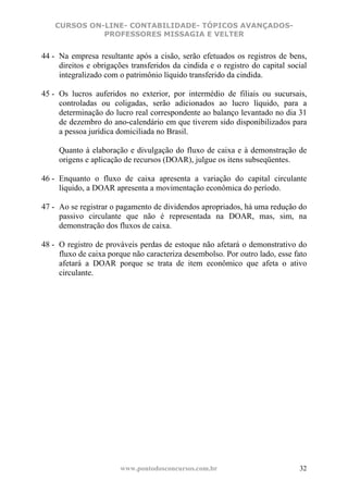 CURSOS ON-LINE- CONTABILIDADE- TÓPICOS AVANÇADOS-
              PROFESSORES MISSAGIA E VELTER


44 - Na empresa resultante após a cisão, serão efetuados os registros de bens,
     direitos e obrigações transferidos da cindida e o registro do capital social
     integralizado com o patrimônio líquido transferido da cindida.

45 - Os lucros auferidos no exterior, por intermédio de filiais ou sucursais,
     controladas ou coligadas, serão adicionados ao lucro líquido, para a
     determinação do lucro real correspondente ao balanço levantado no dia 31
     de dezembro do ano-calendário em que tiverem sido disponibilizados para
     a pessoa jurídica domiciliada no Brasil.

     Quanto à elaboração e divulgação do fluxo de caixa e à demonstração de
     origens e aplicação de recursos (DOAR), julgue os itens subseqüentes.

46 - Enquanto o fluxo de caixa apresenta a variação do capital circulante
     líquido, a DOAR apresenta a movimentação econômica do período.

47 - Ao se registrar o pagamento de dividendos apropriados, há uma redução do
     passivo circulante que não é representada na DOAR, mas, sim, na
     demonstração dos fluxos de caixa.

48 - O registro de prováveis perdas de estoque não afetará o demonstrativo do
     fluxo de caixa porque não caracteriza desembolso. Por outro lado, esse fato
     afetará a DOAR porque se trata de item econômico que afeta o ativo
     circulante.




                        www.pontodosconcursos.com.br                          32
 