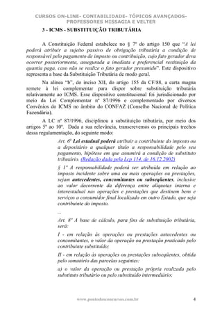 CURSOS ON-LINE- CONTABILIDADE- TÓPICOS AVANÇADOS-
             PROFESSORES MISSAGIA E VELTER
       3 - ICMS - SUBSTITUIÇÃO TRIBUTÁRIA

       A Constituição Federal estabelece no § 7º do artigo 150 que “A lei
poderá atribuir a sujeito passivo de obrigação tributária a condição de
responsável pelo pagamento de imposto ou contribuição, cujo fato gerador deva
ocorrer posteriormente, assegurada a imediata e preferencial restituição da
quantia paga, caso não se realize o fato gerador presumido”. Este dispositivo
representa a base da Substituição Tributária de modo geral.
        Na alínea “b”, do inciso XII, do artigo 155 da CF/88, a carta magna
remete à lei complementar para dispor sobre substituição tributária
relativamente ao ICMS. Esse dispositivo constitucional foi jurisdicionado por
meio da Lei Complementar nº 87/1996 e complementado por diversos
Convênios do ICMS no âmbito do CONFAZ (Conselho Nacional de Política
Fazendária).
        A LC nº 87/1996, disciplinou a substituição tributária, por meio dos
artigos 5º ao 10º. Dada a sua relevância, transcrevemos os principais trechos
dessa regulamentação, do seguinte modo:
              Art. 6o Lei estadual poderá atribuir a contribuinte do imposto ou
              a depositário a qualquer título a responsabilidade pelo seu
              pagamento, hipótese em que assumirá a condição de substituto
              tributário. (Redação dada pela Lcp 114, de 16.12.2002)
              § 1º A responsabilidade poderá ser atribuída em relação ao
              imposto incidente sobre uma ou mais operações ou prestações,
              sejam antecedentes, concomitantes ou subseqüentes, inclusive
              ao valor decorrente da diferença entre alíquotas interna e
              interestadual nas operações e prestações que destinem bens e
              serviços a consumidor final localizado em outro Estado, que seja
              contribuinte do imposto.
              ...
              Art. 8º A base de cálculo, para fins de substituição tributária,
              será:
              I - em relação às operações ou prestações antecedentes ou
              concomitantes, o valor da operação ou prestação praticado pelo
              contribuinte substituído;
              II - em relação às operações ou prestações subseqüentes, obtida
              pelo somatório das parcelas seguintes:
              a) o valor da operação ou prestação própria realizada pelo
              substituto tributário ou pelo substituído intermediário;



                      www.pontodosconcursos.com.br                           4
 