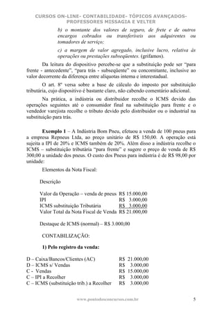 CURSOS ON-LINE- CONTABILIDADE- TÓPICOS AVANÇADOS-
              PROFESSORES MISSAGIA E VELTER
              b) o montante dos valores de seguro, de frete e de outros
              encargos cobrados ou transferíveis aos adquirentes ou
              tomadores de serviço;
              c) a margem de valor agregado, inclusive lucro, relativa às
              operações ou prestações subseqüentes. (grifamos).
        Da leitura do dispositivo percebe-se que a substituição pode ser “para
frente - antecedente”, “para trás - subseqüente” ou concomitante, inclusive ao
valor decorrente da diferença entre alíquotas interna e interestadual.
        O art. 8º versa sobre a base de cálculo do imposto por substituição
tributária, cujo dispositivo é bastante claro, não cabendo comentário adicional.
        Na prática, a indústria ou distribuidor recolhe o ICMS devido das
operações seguintes até o consumidor final na substituição para frente e o
vendedor varejista recolhe o tributo devido pelo distribuidor ou o industrial na
substituição para trás.

        Exemplo 1 – A Indústria Bom Pneu, efetuou a venda de 100 pneus para
a empresa Repneus Ltda, ao preço unitário de R$ 150,00. A operação está
sujeita a IPI de 20% e ICMS também de 20%. Além disso a indústria recolhe o
ICMS – substituição tributária “para frente” e sugere o preço de venda de R$
300,00 a unidade dos pneus. O custo dos Pneus para indústria é de R$ 98,00 por
unidade:
       Elementos da Nota Fiscal:

      Descrição

      Valor da Operação – venda de pneus    R$ 15.000,00
      IPI                                   R$ 3.000,00
      ICMS substituição Tributária          R$ 3.000,00
      Valor Total da Nota Fiscal de Venda   R$ 21.000,00

      Destaque de ICMS (normal) – R$ 3.000,00

       CONTABILIZAÇÃO:

       1) Pelo registro da venda:

D – Caixa/Bancos/Clientes (AC)              R$   21.000,00
D – ICMS s/ Vendas                          R$    3.000,00
C - Vendas                                  R$   15.000,00
C – IPI a Recolher                          R$    3.000,00
C – ICMS (substituição trib.) a Recolher    R$    3.000,00


                       www.pontodosconcursos.com.br                           5
 