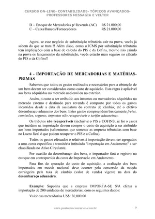 CURSOS ON-LINE- CONTABILIDADE- TÓPICOS AVANÇADOS-
              PROFESSORES MISSAGIA E VELTER


       D – Estoque de Mercadorias p/ Revenda (AC)       R$ 21.000,00
       C – Caixa/Bancos/Fornecedores                    R$ 21.000,00


       Agora, se esse negócio de substituição tributária cair na prova, vocês já
sabem do que se trata!!! Além disso, como o ICMS por substituição tributária
tem implicações com a base de cálculo do PIS e da Cofins, mesmo não caindo
na prova os lançamentos da substituição, vocês estarão mais seguros no cálculo
do PIS e da Cofins!!



    4 - IMPORTAÇÃO DE MERCADORIAS E MATÉRIAS-
PRIMAS
       Sabemos que todos os gastos realizados e necessários para a obtenção de
um bem devem ser considerados como custo de aquisição. Esta regra é aplicável
aos bens adquiridos no mercado nacional ou no exterior.
        Assim, o custo a ser atribuído aos insumos ou mercadorias adquiridas no
mercado externo e destinado para revenda é composto por todos os gastos
incorridos desde a data da assinatura do contrato de câmbio, até o efetivo
desembaraço aduaneiro dos bens. Estes gastos compreendem basicamente fretes,
comissões, seguros, impostos não recuperáveis e tarifas aduaneiras.
       Os tributos não recuperáveis (inclusive o PIS e COFINS, se for o caso)
que incidem na importação devem compor o custo de aquisição a ser atribuído
aos bens importados (salientamos que somente as empresa tributadas com base
no Lucro Real é que podem recuperar o PIS e a Cofins).
        Todos os gastos efetuados e relativos à importação devem ser agregados
a uma conta específica e transitória intitulada "Importação em Andamento" a ser
classificada no Ativo Circulante.
       Por ocasião do desembaraço dos bens, o importador fará o registro no
estoque em contrapartida da conta de Importação em Andamento.
       Para fins de apuração do custo de aquisição, a avaliação dos bens
importados em moeda nacional deve ocorrer pela conversão da moeda
estrangeira pela taxa de câmbio (valor de venda) vigente na data do
desembaraço aduaneiro.

       Exemplo: Suponha que a empresa IMPORTA-SE S/A efetua a
importação de 200 unidades de mercadorias, com os seguintes dados:
       Valor das mercadorias US$: 30,000.00


                       www.pontodosconcursos.com.br                           7
 