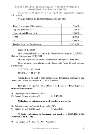 CURSOS ON-LINE- CONTABILIDADE- TÓPICOS AVANÇADOS-
             PROFESSORES MISSAGIA E VELTER
       Gastos para a obtenção de licença de importação e pagamento de seguro:
R$ 1.450,00
       Valores da fatura do despachante aduaneiro (em R$):


 Taxas Portuárias e Alfandegárias                               1.746,00
 Imposto de Importação                                          3.780,00
 Honorários do Despachante                                      2.100,00
 ICMS                                                          12.650,00
 IPI                                                            6.700,00
 Total da Fatura do Despachante                                26.976,00

       Frete R$ 1.500,00
       Data do recebimento da fatura do fornecedor estrangeiro: 05/05/2004.
Data do desembaraço: 10/06/2004
       Data do pagamento da fatura do fornecedor estrangeiro: 30/09/2004
        Taxas do dólar comercial de venda fixada pelo Banco Central (valores
hipotéticos):
       05/05/2004 = R$ 2,6594
       10/06/2004 = R$ 2,7827

       A liquidação do câmbio para pagamento do fornecedor estrangeiro, em
30/09/2004, se deu pela taxa de R$ 2,9324 por dólar.

       1) Registro dos gastos com a obtenção da Licença de Importação e a
contratação de seguro:

D - Importação em Andamento (AC)
C - Bancos C/ Movimento (AC)              R$ 1.450,00

       2) Registro do adiantamento ao despachante aduaneiro:

D - Adiantamento por Conta de Importação (AC)
C - Bancos C/ Movimento (AC)             R$ 26.976,00

       3) Registro da fatura do fornecedor estrangeiro em 05/05/2004 (US$
30.000,00 x R$ 2,6594):

D - Importação em Andamento (Ativo Circulante)

                      www.pontodosconcursos.com.br                         8
 