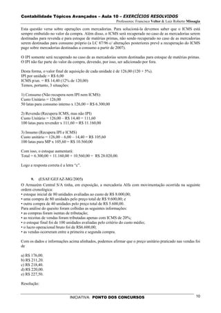 Contabilidade Tópicos Avançados – Aula 10 – EXERCÍCIOS RESOLVIDOS
                                                         Professores: Francisco Velter & Luiz Roberto Missagia

Esta questão versa sobre operações com mercadorias. Para solucioná-la devemos saber que o ICMS está
sempre embutido no valor da compra. Além disso, o ICMS será recuperado no caso de as mercadorias serem
destinadas para revenda e para estoque de matérias primas, não sendo recuperado no caso de as mercadorias
serem destinadas para consumo próprio (a LC 87/96 c/ alterações posteriores prevê a recuperação do ICMS
pago sobre mercadorias destinadas a consumo a partir de 2007).

O IPI somente será recuperado no caso de as mercadorias serem destinadas para estoque de matérias primas.
O IPI não faz parte do valor da compra, devendo, por isso, ser adicionado por fora.

Desta forma, o valor final de aquisição de cada unidade é de 126,00 (120 + 5%).
IPI por unidade = R$ 6,00
ICMS p/un. = R$ 14,40 (12% de 120,00)
Temos, portanto, 3 situações:

1) Consumo (Não recupera nem IPI nem ICMS):
Custo Unitário = 126,00
50 latas para consumo interno x 126,00 = R$ 6.300,00

2) Revenda (Recupera ICMS, mas não IPI)
Custo Unitário = 126,00 – R$ 14,40 = 111,60
100 latas para revender x 111,60 = R$ 11.160,00

3) Insumo (Recupera IPI e ICMS)
Custo unitário = 126,00 – 6,00 – 14,40 = R$ 105,60
100 latas para MP x 105,60 = R$ 10.560,00

Com isso, o estoque aumentará:
Total = 6.300,00 + 11.160,00 + 10.560,00 = R$ 28.020,00.

Logo a resposta correta é a letra “c”.


      9.   (ESAF/GEFAZ-MG/2005)
O Armazém Central S/A tinha, em exposição, a mercadoria Alfa com movimentação ocorrida na seguinte
ordem cronológica:
• estoque inicial de 80 unidades avaliadas ao custo de R$ 8.000,00;
• uma compra de 80 unidades pelo preço total de R$ 9.600,00; e
• outra compra de 40 unidades pelo preço total de R$ 5.600,00.
Para análise do quesito foram colhidas as seguintes informações:
• as compras foram isentas de tributação;
• as receitas de vendas foram tributadas apenas com ICMS de 20%;
• o estoque final foi de 100 unidades avaliadas pelo critério do custo médio;
• o lucro operacional bruto foi de R$6.600,00;
• as vendas ocorreram entre a primeira e segunda compra.

Com os dados e informações acima alinhados, podemos afirmar que o preço unitário praticado nas vendas foi
de

a) R$ 176,00.
b) R$ 211,20.
c) R$ 218,40.
d) R$ 220,00.
e) R$ 227,50.

Resolução:


                               INICIATIVA: PONTO DOS CONCURSOS                                             10
 