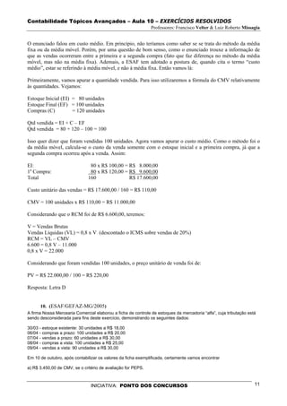 Contabilidade Tópicos Avançados – Aula 10 – EXERCÍCIOS RESOLVIDOS
                                                               Professores: Francisco Velter & Luiz Roberto Missagia


O enunciado falou em custo médio. Em princípio, não teríamos como saber se se trata do método da média
fixa ou da média móvel. Porém, por uma questão de bom senso, como o enunciado trouxe a informação de
que as vendas ocorreram entre a primeira e a segunda compra (fato que faz diferença no método da média
móvel, mas não na média fixa). Ademais, a ESAF tem adotado a postura de, quando cita o termo “custo
médio”, estar se referindo à média móvel, e não à média fixa. Então vamos lá:

Primeiramente, vamos apurar a quantidade vendida. Para isso utilizaremos a fórmula do CMV relativamente
às quantidades. Vejamos:

Estoque Inicial (EI) = 80 unidades
Estoque Final (EF) = 100 unidades
Compras (C)          = 120 unidades

Qtd vendida = EI + C – EF
Qtd vendida = 80 + 120 – 100 = 100

Isso quer dizer que foram vendidas 100 unidades. Agora vamos apurar o custo médio. Como o método foi o
da média móvel, calcula-se o custo da venda somente com o estoque inicial e a primeira compra, já que a
segunda compra ocorreu após a venda. Assim:

EI:                             80 x R$ 100,00 = R$ 8.000,00
1a Compra:                      80 x R$ 120,00 = R$ 9.600,00
Total                          160               R$ 17.600,00

Custo unitário das vendas = R$ 17.600,00 / 160 = R$ 110,00

CMV = 100 unidades x R$ 110,00 = R$ 11.000,00

Considerando que o RCM foi de R$ 6.600,00, teremos:

V = Vendas Brutas
Vendas Líquidas (VL) = 0,8 x V (descontado o ICMS sobre vendas de 20%)
RCM = VL – CMV
6.600 = 0,8 V – 11.000
0,8 x V = 22.000

Considerando que foram vendidas 100 unidades, o preço unitário de venda foi de:

PV = R$ 22.000,00 / 100 = R$ 220,00

Resposta: Letra D


      10. (ESAF/GEFAZ-MG/2005)
A firma Nossa Mercearia Comercial elaborou a ficha de controle de estoques da mercadoria “alfa”, cuja tributação está
sendo desconsiderada para fins deste exercício, demonstrando os seguintes dados:

30/03 - estoque existente: 30 unidades a R$ 18,00
06/04 - compras a prazo: 100 unidades a R$ 20,00
07/04 - vendas a prazo: 60 unidades a R$ 30,00
08/04 - compras a vista: 100 unidades a R$ 25,00
09/04 - vendas a vista: 90 unidades a R$ 30,00

Em 10 de outubro, após contabilizar os valores da ficha exemplificada, certamente vamos encontrar

a) R$ 3.450,00 de CMV, se o critério de avaliação for PEPS.



                                INICIATIVA: PONTO DOS CONCURSOS                                                     11
 