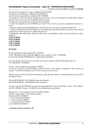 Contabilidade Tópicos Avançados – Aula 10 – EXERCÍCIOS RESOLVIDOS
                                                           Professores: Francisco Velter & Luiz Roberto Missagia

um trator de seu estoque de vendas, vendido por R$ 35.000,00;
um jeep de seu imobilizado, vendido por R$ 25.000,00; e
um imóvel de sua propriedade, vendido por R$ 70.000,00.
A operação de venda não sofrerá nenhum gravame fiscal, a não ser de imposto de renda sobre eventuais
lucros ao fim do ano e que serão calculados naquela ocasião.
Os dados para custeamento da transação foram os seguintes:
- o trator foi adquirido por R$ 28.000,00, tem vida útil de 10 anos e já estava na empresa há dois anos e
meio;
- o jeep foi adquirido por R$ 20.000,00, tem vida útil de 8 anos e já estava na empresa há dois anos;
- o imóvel foi adquirido por R$ 80.000,00, tem uma edificação equivalente a 40% do seu valor, com vida útil
estimada em 25 anos e já estava na empresa há dez anos.
Considerando essas informações, podemos afirmar que, na operação de venda, a Zucata alcançou um lucro
global de
a) R$ 26.200,00
b) R$ 26.000,00
c) R$ 21.000,00
d) R$ 19.800,00
e) R$ 14.000,00

Resolução:

O valor global das vendas alcançou R$ 130.000,00
Trator: Não deprecia, pois é bem de venda, do ativo circulante. Custo = $28.000,00
O custo jeep é de R$ 20.000,00 menos a depreciação acumulada.

Se a vida útil do jeep é de 8 anos, e ele está a dois anos na empresa, então ele terá depreciação de
2/8 x $20.000,00 = $5.000,00

Assim, o valor contábil do jeep é de R$ 15.000,00.
O custo do imóvel foi de R$ 80.000,00, sendo 40% desse valor relativo a edificação e 60% relativo ao
terreno. A vida útil da edificação é de 25 anos e seu uso já é de dez anos.

Sabemos que os terrenos não sofrem depreciação, então devemos separar os valores atinentes a esse imóvel,
da seguinte forma:

40% de R$ 80.000,00 = R$ 32.000,00 (valor da edificação)
60% de R$ 80.000,00 = R$ 48.000,00 (valor do terreno)

Assim, o valor de R$ 32.000,00 é susceptível a depreciação em 25 anos. R$ 32.000 / 25 anos = R$ 1.280,00 /
ano. R$ 1.280,00 x 10 anos = 12.800,00 (valor da depreciação acumulada).

Desta forma, o valor contábil do imóvel é de R$ 67.200,00.
Podemos, agora, apurar o valor do lucro global:
Receita total R$ 130.000,00
( - ) Custo trator R$ 28.000,00
( - ) Custo jeep R$ 15.000,00
( - ) Custo imóvel R$ 67.200,00
Lucro Global R$ 19.800,00

A resposta correta é a da letra “d”.




                              INICIATIVA: PONTO DOS CONCURSOS                                                15
 
