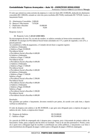 Contabilidade Tópicos Avançados – Aula 10 – EXERCÍCIOS RESOLVIDOS
                                                        Professores: Francisco Velter & Luiz Roberto Missagia

O valor que entrará na conta-corrente da empresa é o valor do título (R$ 10.000,00), deduzido do abatimento
concedido (R$ 3.000,00), somado ao valor dos juros recebidos (R$ 70,00), totalizando R$ 7.070,00. Assim, o
lançamento ficará:

D – Abatimentos Concedidos 3.000,00
D – Bancos C/Movimento     7.070,00
C – Duplicatas a Receber            10.000,00
C – Juros Ativos                        70,00

Resposta: Letra A

     15. Resposta: Letra A (ESAF/AFRF/2003)
Na microempresa do meu Tio, no mês de outubro, os salários somados às horas-extras montaram a R$
20.000,00. Os encargos de Previdência Social foram calculados em 11%, a parte do segurado, e em 22%, a
parcela patronal.
Ao contabilizar a folha de pagamento, o Contador deverá fazer o seguinte registro:
a) Salários e Ordenados
a Salários a Pagar 20.000,00
Previdência Social
a Previdência Social a Recolher 6.600,00
b) Salários e Ordenados
a Salários a Pagar 17.800,00
Previdência Social
a Previdência Social a Recolher 6.600,00
c) Salários e Ordenados
a Salários a Pagar 17.800,00
Previdência Social
a Previdência Social a Recolher 4.400,00
d) Salários e Ordenados
a Salários a Pagar 17.800,00
Salários a Pagar
a Previdência Social a Recolher 2.200,00
Previdência Social
a Previdência Social a Recolher 4.400,00
e) Salários e Ordenados
a Salários a Pagar 20.000,00
Salários a Pagar
a Previdência Social a Recolher 2.200,00
Previdência Social
a Previdência Social a Recolher 4.400,00

Resolução:
Nas questões que pedem o lançamento, devemos montá-lo por partes, de acordo com cada item, e depois
verificar as alternativas.

O valor da despesa com salários é de R$ 20.000,00, o que gera uma obrigação para a empresa de pagar os
salários do mês. Assim, a empresa deve lançar:

D – Despesas de Salários                               R$ 20.000,00
C – Salários a Pagar                                   R$ 20.000,00

Já a parcela do INSS do empregado não é despesa para a empresa, pois é descontada do próprio salário do
funcionário. Então, para a empresa não há efeito no resultado. Trata-se de um fato permutativo. Porém, como
ela é quem tem a obrigação legal de recolher a contribuição aos cofres públicos, o lançamento a ser feito é
uma transferência da obrigação de pagar o salário para a obrigação de pagar o INSS do empregado.


                             INICIATIVA: PONTO DOS CONCURSOS                                              17
 