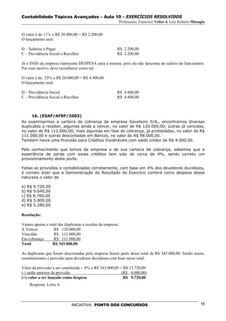 Contabilidade Tópicos Avançados – Aula 10 – EXERCÍCIOS RESOLVIDOS
                                                            Professores: Francisco Velter & Luiz Roberto Missagia


O valor é de 11% x R$ 20.000,00 = R$ 2.200,00
O lançamento será:

D – Salários a Pagar                                    R$ 2.200,00
C – Previdência Social a Recolher                       R$ 2.200,00

Já o INSS da empresa representa DESPESA para a mesma, pois ela não desconta do salário do funcionário.
Por esse motivo, deve reconhecer como tal.

O valor é de: 22% x R$ 20.000,00 = R$ 4.400,00
O lançamento será:

D – Previdência Social                                  R$ 4.400,00
C – Previdência Social a Recolher                       R$ 4.400,00



      16. (ESAF/AFRF/2003)
Ao examinarmos a carteira de cobrança da empresa Gaveteiro S/A., encontramos diversas
duplicatas a receber, algumas ainda a vencer, no valor de R$ 120.000,00; outras já vencidas,
no valor de R$ 112.000,00; mais algumas em fase de cobrança, já protestadas, no valor de R$
111.000,00 e outras descontadas em Bancos, no valor de R$ 98.000,00.
Também havia uma Provisão para Créditos Incobráveis com saldo credor de R$ 4.000,00.

Pelo conhecimento que temos da empresa e de sua carteira de cobrança, sabemos que a
experiência de perda com esses créditos tem sido de cerca de 4%, sendo correto um
provisionamento deste porte.

Feitas as provisões e contabilizadas corretamente, com base em 4% dos devedores duvidosos,
é correto dizer que a Demonstração do Resultado do Exercício conterá como despesa dessa
natureza o valor de

a) R$ 9.720,00
b) R$ 9.640,00
c) R$ 8.760,00
d) R$ 5.800,00
e) R$ 5.280,00

Resolução:

Vamos apurar o total das duplicatas a receber da empresa:
A Vencer          R$ 120.000,00
Vencidas          R$ 112.000,00
Em cobrança       R$ 111.000,00
Total            R$ 343.000,00

As duplicatas que foram descontadas pela empresa fazem parte desse total de R$ 343.000,00. Sendo assim,
constituiremos a provisão para devedores duvidosos com base nesse total.

Valor da provisão a ser constituída = 4% x R$ 343.000,00 = R$ 13.720,00
(-) saldo anterior da provisão                            (R$ 4.000,00)
(=) valor a ser lançado como despesa                       R$ 9.720,00
    Resposta: Letra A



                             INICIATIVA: PONTO DOS CONCURSOS                                                  18
 