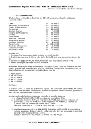 Contabilidade Tópicos Avançados – Aula 10 – EXERCÍCIOS RESOLVIDOS
                                                 Professores: Francisco Velter & Luiz Roberto Missagia



     17. (ESAF/ GEFAZ-MG/2005)
O balancete de verificação da Cia. Beta, em 31/12/X4, era composto pelos saldos das
seguintes contas:

Caixa                                          R$    15.000,00
Máquinas e Equipamentos                        R$    60.000,00
Vendas de Mercadorias                          R$    70.000,00
Mercadorias                                    R$    20.000,00
Receitas Diversas                              R$     4.000,00
Compras de Mercadorias                         R$    50.000,00
Clientes                                       R$    40.000,00
Fornecedores                                   R$    30.000,00
Salários e Ordenados                           R$    11.000,00
Despesas de aluguel                            R$    13.000,00
Lanches e Refeições                            R$     2.000,00
Capital Social                                 R$   100.000,00
Condução e Transporte                          R$     3.000,00
Lucros Acumulados                              R$    14.000,00
Despesas de Juros                              R$     4.000,00

Observações:
1. O estoque final de mercadorias foi avaliado em R$ 15.000,00.
2. O salário de dezembro de X4, no valor de R$ 1.000,00, será pago somente em janeiro de
X5.
3. Dos aluguéis pagos em X4, R$ 2.000,00 referem-se a despesas de janeiro de X5.
4. Não há implicações de ordem fiscal ou tributária.

Ao elaborar as demonstrações financeiras do exercício findo em 31/12/X4, depois de feitos os
ajustes necessários à observância do princípio contábil da Competência, vamos encontrar, no
Balanço Patrimonial, o grupo Patrimônio Líquido no valor de

a) R$ 99.000,00
b) R$ 100.000,00
c) R$ 101.000,00
d) R$ 102.000,00
e) R$ 114.000,00

Resolução:

A questão pede o valor do patrimônio líquido. No balancete apresentado há contas
patrimoniais e de resultado. Sendo assim, devemos inicialmente obter o resultado, por meio da
DRE, para em seguida compor o total do PL.

As observações são fundamentais para a resolução da questão. Vejamos:
   1. o estoque final de R$ 15.000,00 servirá para a obtenção do CMV;
   2. o salário de dezembro de X4, no valor de R$ 1.000,00, que somente será pago em
      janeiro de X5, deve ser escriturado como despesa de X4. Portanto, o valor de R$
      1.000,00 deve ser somado aos salários de X4. Assim:
      Despesas de salários = 11.000,00 + 1.000,00 = R$ 12.000,00

   3. dos aluguéis pagos em X4, se R$ 2.000,00 do total de R$ 13.000,00 do enunciado se
      referem a despesas de janeiro de X5, então esse valor deve ser expurgado do exercício
      de X4 (regime de competência). Assim:
      Despesas de aluguel = 13.000,00 – 2.000,00 = R$ 11.000,00




                          INICIATIVA: PONTO DOS CONCURSOS                                          19
 