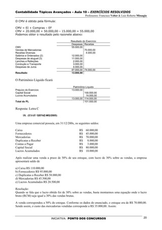 Contabilidade Tópicos Avançados – Aula 10 – EXERCÍCIOS RESOLVIDOS
                                                       Professores: Francisco Velter & Luiz Roberto Missagia

O CMV é obtido pela fórmula:

CMV = EI + Compras – EF
CMV = 20.000,00 + 50.000,00 – 15.000,00 = 55.000,00
Podemos obter o resultado pelo razonete abaixo:

                                           Resultado do Exercício
                                           Despesas Receitas
CMV                                        55.000,00
Vendas de Mercadorias                                 70.000,00
Receitas Diversas                                       4.000,00
Salários e Ordenados (2)                   12.000,00
Despesas de aluguel (3)                    11.000,00
Lanches e Refeições                         2.000,00
Condução e Transporte                       3.000,00
Despesas de Juros                           4.000,00
                                           87.000,00 74.000,00
Resultado                                  13.000,00

O Patrimônio Líquido ficará

                                             Patrimônio Líquido
Prejuízo do Exercício                       13.000,00
Capital Social                                         100.000,00
Lucros Acumulados                                       14.000,00
                                            13.000,00 114.000,00
Total do PL                                            101.000,00

Resposta: Letra C

      18. (ESAF/ GEFAZ-MG/2005)

Uma empresa comercial possuía, em 31/12/200x, os seguintes saldos:

Caixa                                             R$ 60.000,00
Fornecedores                                      R$ 45.000,00
Mercadorias                                       R$ 70.000,00
Duplicatas a Receber                              R$  8.000,00
Contas a Pagar                                    R$  3.000,00
Capital Social                                    R$ 80.000,00
Lucros Acumulados                                 R$ 10.000,00

Após realizar uma venda a prazo de 50% de seu estoque, com lucro de 30% sobre as vendas, a empresa
apresentará saldo de

a) Caixa R$ 110.000,00
b) Fornecedores R$ 95.000,00
c) Duplicatas a Receber R$ 58.000,00
d) Mercadorias R$ 45.500,00
e) Lucros Acumulados R$ 20.500,00

Resolução:
Quando se fala que o lucro obtido foi de 30% sobre as vendas, basta montarmos uma equação onde o lucro
bruto (RCM) seja igual a 30% das vendas brutas.

A venda correspondeu a 50% do estoque. Conforme os dados do enunciado, o estoque era de R$ 70.000,00.
Sendo assim, o custo das mercadorias vendidas corresponde a R$ 35.000,00. Assim:



                            INICIATIVA: PONTO DOS CONCURSOS                                              20
 