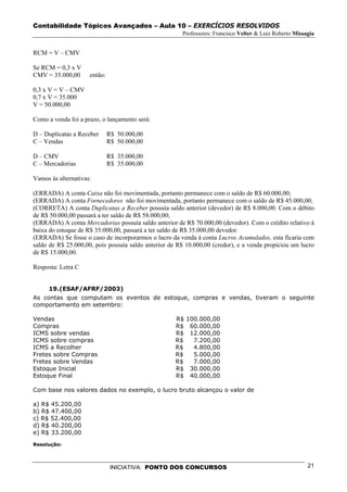 Contabilidade Tópicos Avançados – Aula 10 – EXERCÍCIOS RESOLVIDOS
                                                       Professores: Francisco Velter & Luiz Roberto Missagia


RCM = V – CMV

Se RCM = 0,3 x V
CMV = 35.000,00      então:

0,3 x V = V – CMV
0,7 x V = 35.000
V = 50.000,00

Como a venda foi a prazo, o lançamento será:

D – Duplicatas a Receber      R$ 50.000,00
C – Vendas                    R$ 50.000,00

D – CMV                       R$ 35.000,00
C – Mercadorias               R$ 35.000,00

Vamos às alternativas:

(ERRADA) A conta Caixa não foi movimentada, portanto permanece com o saldo de R$ 60.000,00;
(ERRADA) A conta Fornecedores não foi movimentada, portanto permanece com o saldo de R$ 45.000,00;
(CORRETA) A conta Duplicatas a Receber possuía saldo anterior (devedor) de R$ 8.000,00. Com o débito
de R$ 50.000,00 passará a ter saldo de R$ 58.000,00;
(ERRADA) A conta Mercadorias possuía saldo anterior de R$ 70.000,00 (devedor). Com o crédito relativo à
baixa do estoque de R$ 35.000,00, passará a ter saldo de R$ 35.000,00 devedor.
(ERRADA) Se fosse o caso de incorporarmos o lucro da venda à conta Lucros Acumulados, esta ficaria com
saldo de R$ 25.000,00, pois possuía saldo anterior de R$ 10.000,00 (credor), e a venda propiciou um lucro
de R$ 15.000,00.

Resposta: Letra C


     19.(ESAF/AFRF/2003)
As contas que computam os eventos de estoque, compras e vendas, tiveram o seguinte
comportamento em setembro:

Vendas                                               R$   100.000,00
Compras                                              R$    60.000,00
ICMS sobre vendas                                    R$    12.000,00
ICMS sobre compras                                   R$     7.200,00
ICMS a Recolher                                      R$     4.800,00
Fretes sobre Compras                                 R$     5.000,00
Fretes sobre Vendas                                  R$     7.000,00
Estoque Inicial                                      R$    30.000,00
Estoque Final                                        R$    40.000,00

Com base nos valores dados no exemplo, o lucro bruto alcançou o valor de

a) R$ 45.200,00
b) R$ 47.400,00
c) R$ 52.400,00
d) R$ 40.200,00
e) R$ 33.200,00
Resolução:



                               INICIATIVA: PONTO DOS CONCURSOS                                           21
 