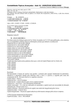 Contabilidade Tópicos Avançados – Aula 10 – EXERCÍCIOS RESOLVIDOS
                                                          Professores: Francisco Velter & Luiz Roberto Missagia
Devemos, antes de mais nada, apurar o CMV.
CMV = Ei + Co – Ef
O Estoque inicial e o Estoque final foram apresentados. Resta apurar o valor das compras.
Das compras, vão para estoque todos os gastos e os tributos não recuperáveis. Desta forma, o valor das compras
líquidas é de:

Compras         R$ 60.000,00
(-) ICMS sobre compras R$   7.200,00
+ Fretes sobre Compras R$   5.000,00
+ Compras (estoque) R$ 57.800,00

Logo, o CMV = 30.000 + 57.800 – 40.000 = 47.800,00.

O Lucro Bruto segue a estrutura da DRE:
Vendas        R$ 100.000,00
(-) ICMS sobre vendas (R$ 12.000,00)
= Vendas Líquidas   R$ 88.000,00
(-) CMV      (R$ 47.800,00)
= Lucro Bruto       R$ 40.200,00


Resposta: Letra D

      20. (ESAF/AFRF/2002-1)
Da leitura atenta dos balanços gerais da Cia. Emile, levantados em 31.12.01 para publicação, e dos relatórios
que os acompanham, podemos observar informações corretas que indicam a existência de:
Capital de Giro no valor de R$ 2.000,00
Capital Social no valor de R$ 5.000,00
Capital Fixo no valor de R$ 6.000,00
Capital Alheio no valor de R$ 5.000,00
Capital Autorizado no valor de R$ 5.500,00
Capital a Realizar no valor de R$ 1.500,00
Capital Investido no valor de R$ 8.000,00
Capital Integralizado no valor de R$ 3.500,00
Lucros Acumulados no valor de R$ 500,00
Prejuízo Líquido do Exercício no
valor de R$ 1.000,00
A partir das observações acima, podemos dizer que o valor do Capital Próprio da Cia. Emile é de
a) R$ 5.500,00
b) R$ 5.000,00
c) R$ 4.000,00
d) R$ 3.500,00
e) R$ 3.000,00

Resolução:
Há basicamente 2 formas de resolver esta questão: a primeira pela equação fundamental do patrimônio,
obtendo-se o patrimônio líquido pela diferença entre o ativo e o passivo; a segunda pela soma dos
componentes do PL. Devemos observar os seguintes conceitos:
Capital Alheio = Passivo
Capital de Giro = Ativo Circulante
Capital Social = Capital subscrito pelos sócios (capital nominal)
Capital Fixo = Ativo Fixo = Ativo Permanente Imobilizado
Capital Autorizado = É o valor até onde pode ser aumentado o capital social sem necessidade de alteração
estatutária (art. 168 da Lei das S.A.).
Capital a Realizar = Parcela já subscrita do capital, mas ainda não integralizada pelos sócios.
Capital Investido = Total do Ativo
Capital Integralizado = Parcela do capital subscrito já efetivamente entregue pelos sócios à empresa.

1) Pela Equação fundamental do Patrimônio:
Capital Investido = Ativo = R$ 8.000,00


                              INICIATIVA: PONTO DOS CONCURSOS                                               22
 